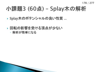 178 / 277




   Splay木のポテンシャルの良い性質 …

   回転の影響を受ける頂点が少ない
    ◦ 解析が簡単になる
 