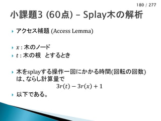 180 / 277




   アクセス補題 (Access Lemma)

   𝑥 : 木のノード
   𝑡 : 木の根 とするとき

   木をsplayする操作一回にかかる時間(回転の回数)
    は、ならし計算量で
              3𝑟 𝑡 − 3𝑟 𝑥 + 1
   以下である。
 