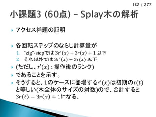 182 / 277




   アクセス補題の証明

   各回転ステップのならし計算量が
    1. “zig”-stepでは 3𝑟 ′ 𝑥 − 3𝑟 𝑥 + 1 以下
    2. それ以外では 3𝑟 ′ 𝑥 − 3𝑟(𝑥) 以下
   (ただし、𝑟′(𝑥) : 操作後のランク)
   であることを示す。
   そうすると、1のケースに登場する𝑟′(𝑥)は初期の𝑟(𝑡)
    と等しい(木全体のサイズの対数)ので、合計すると
    3𝑟 𝑡 − 3𝑟 𝑥 + 1になる。
 
