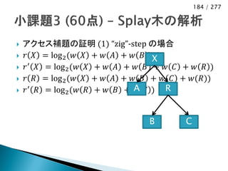 184 / 277




   アクセス補題の証明 (1) “zig”-step の場合
   𝑟 𝑋 = log 2 (𝑤 𝑋 + 𝑤 𝐴 + 𝑤 𝐵 )X
   𝑟 ′ 𝑋 = log 2 (𝑤 𝑋 + 𝑤 𝐴 + 𝑤 𝐵 + 𝑤 𝐶 + 𝑤 𝑅 )
   𝑟 𝑅 = log 2 (𝑤 𝑋 + 𝑤 𝐴 + 𝑤 𝐵 + 𝑤 𝐶 + 𝑤(𝑅))
   𝑟 ′ 𝑅 = log 2 (𝑤 𝑅 + 𝑤 𝐵 + A 𝐶 ) R
                               𝑤


                                 B       C
 