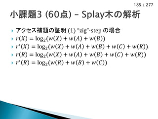 185 / 277




   アクセス補題の証明 (1) “zig”-step の場合
   𝑟 𝑋 = log 2 (𝑤 𝑋 + 𝑤 𝐴 + 𝑤 𝐵 )
   𝑟 ′ 𝑋 = log 2 (𝑤 𝑋 + 𝑤 𝐴 + 𝑤 𝐵 + 𝑤 𝐶 + 𝑤 𝑅 )
   𝑟 𝑅 = log 2 (𝑤 𝑋 + 𝑤 𝐴 + 𝑤 𝐵 + 𝑤 𝐶 + 𝑤(𝑅))
   𝑟 ′ 𝑅 = log 2 (𝑤 𝑅 + 𝑤 𝐵 + 𝑤 𝐶 )
 