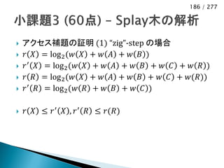 186 / 277




   アクセス補題の証明 (1) “zig”-step の場合
   𝑟 𝑋 = log 2 (𝑤 𝑋 + 𝑤 𝐴 + 𝑤 𝐵 )
   𝑟 ′ 𝑋 = log 2 (𝑤 𝑋 + 𝑤 𝐴 + 𝑤 𝐵 + 𝑤 𝐶 + 𝑤 𝑅 )
   𝑟 𝑅 = log 2 (𝑤 𝑋 + 𝑤 𝐴 + 𝑤 𝐵 + 𝑤 𝐶 + 𝑤(𝑅))
   𝑟 ′ 𝑅 = log 2 (𝑤 𝑅 + 𝑤 𝐵 + 𝑤 𝐶 )

   𝑟 𝑋 ≤ 𝑟 ′ 𝑋 , 𝑟 ′ 𝑅 ≤ 𝑟(𝑅)
 