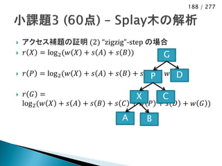 188 / 277




   アクセス補題の証明 (2) “zigzig”-step の場合
   𝑟 𝑋 = log 2 (𝑤 𝑋 + 𝑠 𝐴 + 𝑠 𝐵 ) G

                                           D
    𝑟 𝑃 = log 2 (𝑤 𝑋 + 𝑠 𝐴 + 𝑠 𝐵 + 𝑠 𝐶P + 𝑤(𝑃))

    𝑟 𝐺 =                        X     C
    log 2 (𝑤 𝑋 + 𝑠 𝐴 + 𝑠 𝐵 + 𝑠 𝐶 + 𝑤 𝑃 + 𝑠 𝐷 + 𝑤 𝐺 )
                              A     B
 