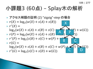 189 / 277




   アクセス補題の証明 (2) “zigzig”-step の場合
    𝑟 𝑋 = log 2 (𝑤 𝑋 + 𝑠 𝐴 + 𝑠 𝐵 )      X
       ′ 𝑋 =
    𝑟
    log 2 (𝑤 𝑋 + 𝑠 𝐴 + 𝑠 𝐵 + 𝑠 𝐶 + 𝑠 𝐷 + 𝑤 𝑃 + 𝑤 𝐺 )
                                      A     P
    𝑟 𝑃 = log 2 (𝑤 𝑋 + 𝑠 𝐴 + 𝑠 𝐵 + 𝑠 𝐶 + 𝑤(𝑃))
    𝑟 ′ 𝑃 = log 2 (𝑠 𝐵 + 𝑠 𝐶 + 𝑤 𝑃 + 𝑤 𝐺 )
                                        B     G
    𝑟 𝐺 =
    log 2 (𝑤 𝑋 + 𝑠 𝐴 + 𝑠 𝐵 + 𝑠 𝐶 + 𝑤 𝑃 + 𝑠 𝐷 + 𝑤 𝐺 )
    𝑟 ′ 𝐺 = log 2 (𝑠 𝐶 + 𝑠 𝐷 + 𝑤 𝐺 )       C   D
 