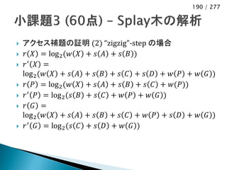 190 / 277




   アクセス補題の証明 (2) “zigzig”-step の場合
    𝑟 𝑋 = log 2 (𝑤 𝑋 + 𝑠 𝐴 + 𝑠 𝐵 )
    𝑟′ 𝑋 =
    log 2 (𝑤 𝑋 + 𝑠 𝐴 + 𝑠 𝐵 + 𝑠 𝐶 + 𝑠 𝐷 + 𝑤 𝑃 + 𝑤 𝐺 )
    𝑟 𝑃 = log 2 (𝑤 𝑋 + 𝑠 𝐴 + 𝑠 𝐵 + 𝑠 𝐶 + 𝑤(𝑃))
    𝑟 ′ 𝑃 = log 2 (𝑠 𝐵 + 𝑠 𝐶 + 𝑤 𝑃 + 𝑤 𝐺 )
    𝑟 𝐺 =
    log 2 (𝑤 𝑋 + 𝑠 𝐴 + 𝑠 𝐵 + 𝑠 𝐶 + 𝑤 𝑃 + 𝑠 𝐷 + 𝑤 𝐺 )
    𝑟 ′ 𝐺 = log 2 (𝑠 𝐶 + 𝑠 𝐷 + 𝑤 𝐺 )
 