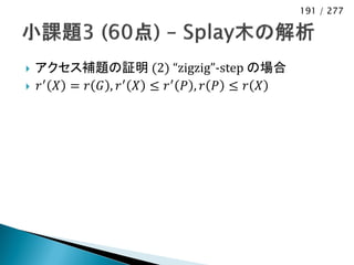 191 / 277




   アクセス補題の証明 (2) “zigzig”-step の場合
   𝑟′ 𝑋 = 𝑟 𝐺 , 𝑟′ 𝑋 ≤ 𝑟′ 𝑃 , 𝑟 𝑃 ≤ 𝑟 𝑋
 
