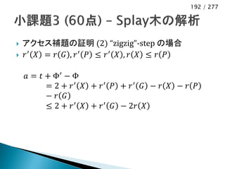 192 / 277




   アクセス補題の証明 (2) “zigzig”-step の場合
   𝑟′ 𝑋 = 𝑟 𝐺 , 𝑟′ 𝑃 ≤ 𝑟′ 𝑋 , 𝑟 𝑋 ≤ 𝑟 𝑃

    𝑎 = 𝑡 + Φ′ − Φ
          = 2 + 𝑟′ 𝑋 + 𝑟′ 𝑃 + 𝑟′ 𝐺 − 𝑟 𝑋 − 𝑟 𝑃
          − 𝑟 𝐺
          ≤ 2 + 𝑟 ′ 𝑋 + 𝑟 ′ 𝐺 − 2𝑟 𝑋
 