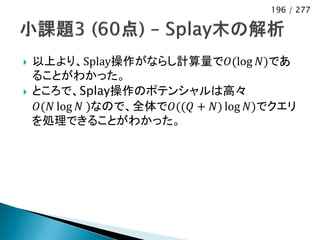 196 / 277




   以上より、Splay操作がならし計算量で𝑂(log 𝑁)であ
    ることがわかった。
   ところで、Splay操作のポテンシャルは高々
    𝑂(𝑁 log 𝑁 )なので、全体で𝑂((𝑄 + 𝑁) log 𝑁)でクエリ
    を処理できることがわかった。
 