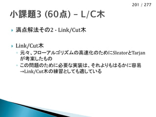 201 / 277




   満点解法その2 - Link/Cut木

   Link/Cut木
    ◦ 元々、フローアルゴリズムの高速化のためにSleatorとTarjan
      が考案したもの
    ◦ この問題のために必要な実装は、それよりもはるかに容易
      →Link/Cut木の練習としても適している
 