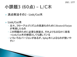 202 / 277




   満点解法その2 - Link/Cut木

   Link/Cut木
    ◦ 元々、フローアルゴリズムの高速化のためにSleatorとTarjan
      が考案したもの
    ◦ この問題のために必要な実装は、それよりもはるかに容易
      →Link/Cut木の練習としても適している
    ◦ いろいろなバージョンがあるが、Splay木によるものが使いや
      すい
 