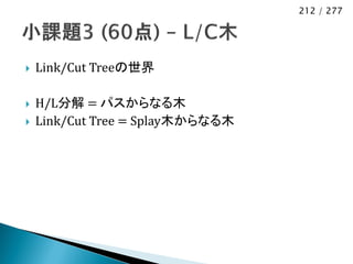 212 / 277




   Link/Cut Treeの世界

   H/L分解 = パスからなる木
   Link/Cut Tree = Splay木からなる木
 