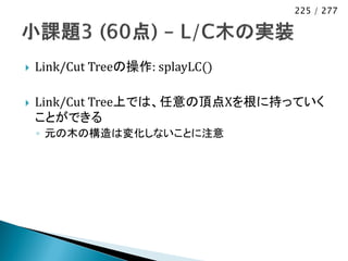 225 / 277




   Link/Cut Treeの操作: splayLC()

   Link/Cut Tree上では、任意の頂点Xを根に持っていく
    ことができる
    ◦ 元の木の構造は変化しないことに注意
 