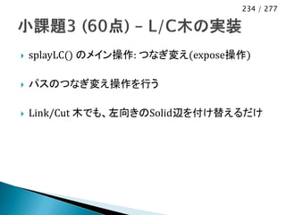234 / 277




   splayLC() のメイン操作: つなぎ変え(expose操作)

   パスのつなぎ変え操作を行う

   Link/Cut 木でも、左向きのSolid辺を付け替えるだけ
 