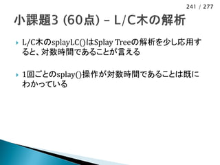 241 / 277




   L/C木のsplayLC()はSplay Treeの解析を少し応用す
    ると、対数時間であることが言える

   1回ごとのsplay()操作が対数時間であることは既に
    わかっている
 