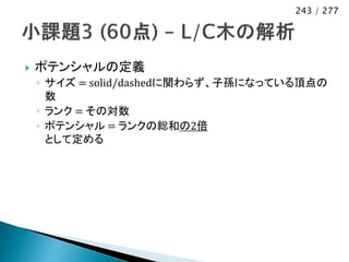 243 / 277




   ポテンシャルの定義
    ◦ サイズ = solid/dashedに関わらず、子孫になっている頂点の
      数
    ◦ ランク = その対数
    ◦ ポテンシャル = ランクの総和の2倍
      として定める
 