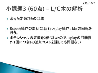 245 / 277




   余った定数項𝑘の回収

   Expose操作のあとに1回行うsplay操作： k回の回転を
    行う。
   ポテンシャルの定義を2倍にしたので、splayの回転操
    作1回につき1の追加コストを課しても問題ない
 