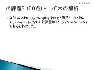 246 / 277




   ならしコスト6 log 2 𝑁のsplay操作を2回呼んでいるの
    で、splayLC()のならし計算量は12 log 2 𝑁 = 𝑂(log 𝑁)
    であるとわかった。
 