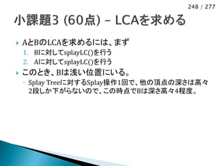 248 / 277




   AとBのLCAを求めるには、まず
    1. Bに対してsplayLC()を行う
    2. Aに対してsplayLC()を行う
   このとき、Bは浅い位置にいる。
    ◦ Splay Treeに対するSplay操作1回で、他の頂点の深さは高々
      2段しか下がらないので、この時点でBは深さ高々4程度。
 