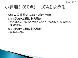 250 / 277




   AとBの位置関係に基いて条件分岐
   (1) BがAの左側にある場合
    ◦ この場合は、BはAの子孫ということになるので、AとBのLCA
      はAになる。
   (2) BがAの右側にある場合
    ◦ 次のページへ
 