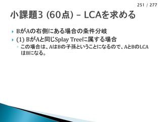 251 / 277




   BがAの右側にある場合の条件分岐
   (1) BがAと同じSplay Treeに属する場合
    ◦ この場合は、AはBの子孫ということになるので、AとBのLCA
      はBになる。
 