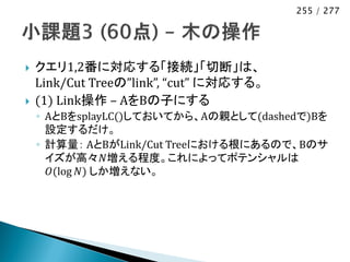 255 / 277




   クエリ1,2番に対応する「接続」「切断」は、
    Link/Cut Treeの”link”, “cut” に対応する。
   (1) Link操作 – AをBの子にする
    ◦ AとBをsplayLC()しておいてから、Aの親として(dashedで)Bを
      設定するだけ。
    ◦ 計算量： AとBがLink/Cut Treeにおける根にあるので、Bのサ
      イズが高々𝑁増える程度。これによってポテンシャルは
       𝑂(log 𝑁) しか増えない。
 