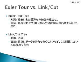 265 / 277




   Euler Tour Tree
    ◦ 知識： 過去にも出題済みの知識の組合せ。
    ◦ 実装： 組み合わせてはいけないものを組み合わせてしまった
      感じ


   Link/Cut Tree
    ◦ 知識： 必須
    ◦ 実装： 頂点にデータを持たせなくてよいなど、この問題におい
      ては極めて有利
 