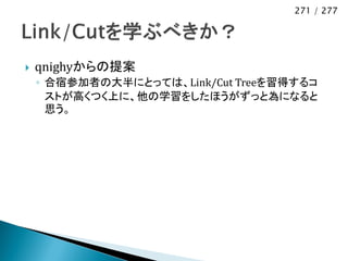 271 / 277




   qnighyからの提案
    ◦ 合宿参加者の大半にとっては、Link/Cut Treeを習得するコ
      ストが高くつく上に、他の学習をしたほうがずっと為になると
      思う。
 