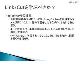 273 / 277




   qnighyからの提案
    ◦ 合宿参加者の大半にとっては、Link/Cut Treeを習得するコ
      ストが高くつく上に、他の学習をしたほうがずっと為になると
      思う。
    ◦ より上位の人や、単純に興味があるという人に関しては、こ
      の限りではない。
    ◦ いずれにせよ、学習するつもりなら、身に付けるために問題
      を解くべきだろう。
 