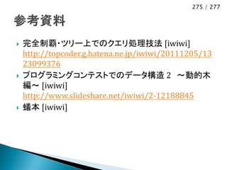 275 / 277




   完全制覇・ツリー上でのクエリ処理技法 [iwiwi]
    http://topcoder.g.hatena.ne.jp/iwiwi/20111205/13
    23099376
   プログラミングコンテストでのデータ構造 2 ～動的木
    編～ [iwiwi]
    http://www.slideshare.net/iwiwi/2-12188845
   蟻本 [iwiwi]
 