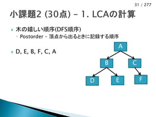 31 / 277




   木の嬉しい順序(DFS順序)
    ◦ Postorder – 頂点から出るときに記録する順序

                                 A
   D, E, B, F, C, A
                             B       C

                        D        E       F
 