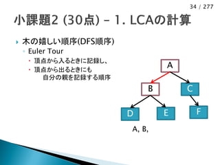 34 / 277




   木の嬉しい順序(DFS順序)
    ◦ Euler Tour
      頂点から入るときに記録し、
      頂点から出るときにも
                               A
        自分の親を記録する順序
                           B       C

                       D       E       F
                       A, B,
 