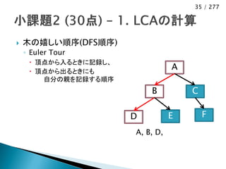 35 / 277




   木の嬉しい順序(DFS順序)
    ◦ Euler Tour
      頂点から入るときに記録し、
      頂点から出るときにも
                                  A
        自分の親を記録する順序
                           B          C

                       D          E       F
                       A, B, D,
 