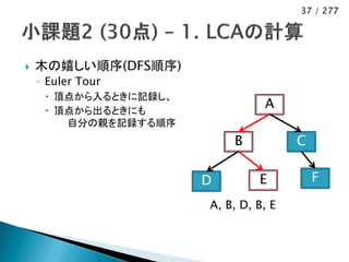 37 / 277




   木の嬉しい順序(DFS順序)
    ◦ Euler Tour
      頂点から入るときに記録し、
      頂点から出るときにも
                                 A
        自分の親を記録する順序
                           B           C

                       D        E          F
                       A, B, D, B, E
 