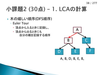 38 / 277




   木の嬉しい順序(DFS順序)
    ◦ Euler Tour
      頂点から入るときに記録し、
      頂点から出るときにも
                                  A
        自分の親を記録する順序
                            B              C

                       D         E             F
                       A, B, D, B, E, B,
 