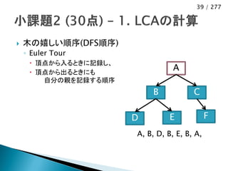 39 / 277




   木の嬉しい順序(DFS順序)
    ◦ Euler Tour
      頂点から入るときに記録し、
      頂点から出るときにも
                                  A
        自分の親を記録する順序
                           B            C

                       D         E            F
                       A, B, D, B, E, B, A,
 