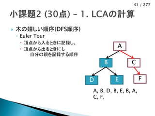 41 / 277




   木の嬉しい順序(DFS順序)
    ◦ Euler Tour
      頂点から入るときに記録し、
      頂点から出るときにも
                                  A
        自分の親を記録する順序
                           B            C

                       D         E            F
                       A, B, D, B, E, B, A,
                       C, F,
 