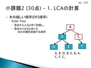 42 / 277




   木の嬉しい順序(DFS順序)
    ◦ Euler Tour
      頂点から入るときに記録し、
      頂点から出るときにも
                                  A
        自分の親を記録する順序
                           B            C

                       D         E            F
                       A, B, D, B, E, B, A,
                       C, F, C,
 