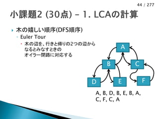 44 / 277




   木の嬉しい順序(DFS順序)
    ◦ Euler Tour
      木の辺を、行きと帰りの2つの辺から
       なるとみなすときの                      A
       オイラー閉路に対応する

                               B            C

                       D             E            F
                           A, B, D, B, E, B, A,
                           C, F, C, A
 