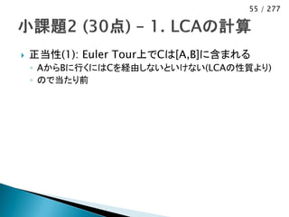 55 / 277




   正当性(1): Euler Tour上でCは[A,B]に含まれる
    ◦ AからBに行くにはCを経由しないといけない(LCAの性質より)
    ◦ ので当たり前
 