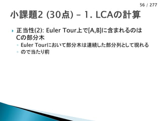 56 / 277




   正当性(2): Euler Tour上で[A,B]に含まれるのは
    Cの部分木
    ◦ Euler Tourにおいて部分木は連続した部分列として現れる
    ◦ ので当たり前
 