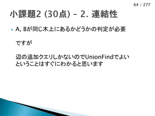 64 / 277




   A, Bが同じ木上にあるかどうかの判定が必要

    ですが

    辺の追加クエリしかないのでUnionFindでよい
    ということはすぐにわかると思います
 
