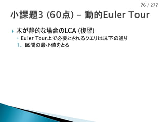 76 / 277




   木が静的な場合のLCA (復習)
    ◦ Euler Tour上で必要とされるクエリは以下の通り
    1. 区間の最小値をとる
 