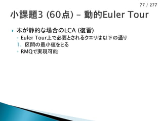 77 / 277




   木が静的な場合のLCA (復習)
    ◦ Euler Tour上で必要とされるクエリは以下の通り
    1. 区間の最小値をとる
    ◦ RMQで実現可能
 