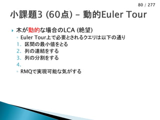 80 / 277




   木が動的な場合のLCA (絶望)
    ◦ Euler Tour上で必要とされるクエリは以下の通り
    1. 区間の最小値をとる
    2. 列の連結をする
    3. 列の分割をする
    4.
    ◦ RMQで実現可能な気がする
 