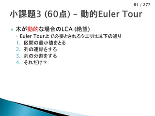81 / 277




   木が動的な場合のLCA (絶望)
    ◦ Euler Tour上で必要とされるクエリは以下の通り
    1. 区間の最小値をとる
    2. 列の連結をする
    3. 列の分割をする
    4. それだけ？
 