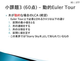 83 / 277




   木が動的な場合のLCA (絶望)
    ◦ Euler Tour上で必要とされるクエリは以下の通り
    1. 区間の最小値をとる
    2. 列の連結をする
    3. 列の分割をする
    4. 区間に値を足す
    ◦ この業界では「Starry Sky木」として知られているもの
 