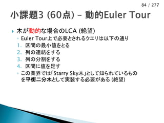 84 / 277




   木が動的な場合のLCA (絶望)
    ◦ Euler Tour上で必要とされるクエリは以下の通り
    1. 区間の最小値をとる
    2. 列の連結をする
    3. 列の分割をする
    4. 区間に値を足す
    ◦ この業界では「Starry Sky木」として知られているもの
      を平衡二分木として実装する必要がある (絶望)
 