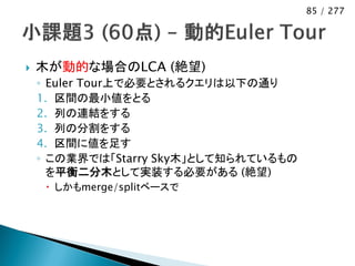 85 / 277




   木が動的な場合のLCA (絶望)
    ◦ Euler Tour上で必要とされるクエリは以下の通り
    1. 区間の最小値をとる
    2. 列の連結をする
    3. 列の分割をする
    4. 区間に値を足す
    ◦ この業界では「Starry Sky木」として知られているもの
      を平衡二分木として実装する必要がある (絶望)
      しかもmerge/splitベースで
 