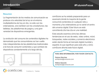 Introducción

#FutureinFocus

Resumen
La fragmentación de los medios de comunicación se
produce a la velocidad de la luz en el entorno
multiplataforma de hoy en día, no sólo con los
ordenadores, sino tambien con los smartphones, las
tabletas, las plataformas de juegos y una gran
variedad de dispositivos emergentes.

La evolución del consumo de contendios digitales ha
demostrado que los consumidores se han vuelto
más independientes de las plataformas tradicionales
a la hora de consumir contenidos y que cambian de
dispositivos constantemente a lo largo del dia.

comScore se ha estado preparando para un
escenario donde la mayoria de la gente
consumirá contenidos en cualquier sitio y
momento y los ordenadores ya no serán el centro
del universo digital. Este futuro se está
convirtiendo día tras día en una realidad.
Este estudio examina cómo las últimas
tendencias en el uso de webs, video online, móvil,
búsquedas, redes sociales y comercio electrónico
están dando forma al mercado digital mundial y
español, lo que significan para este año y cómo
comScore afronta este futuro digital.
PARA MÁS INFORMACIÓN, POR FAVOR CONTACTE:
Paloma Sánchez
worldpress@comscore.com
Hélène Azevedo
worldpress@comscore.com

© comScore, Inc.

Proprietary.

2

 