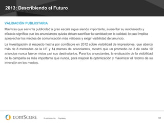2013: Describiendo el Futuro

VALIDACIÓN PUBLICITARIA
Mientras que servir la publicidad a gran escala sigue siendo importante, aumentar su rendimiento y
eficacia significa que los anunciantes quizás deban sacrificar la cantidad por la calidad, lo cual implica
aprovechar los medios de comunicación más valiosos y exigir visibilidad del anuncio.
La investigación al respecto hecha por comScore en 2012 sobre visibilidad de impresiones, que abarca
más de 8 mercados de la UE y 14 marcas de anunciantes, mostró que un promedio de 3 de cada 10
anuncios nunca fueron vistos por sus destinatarios. Para los anunciantes, la evaluación de la visibilidad
de la campaña es más importante que nunca, para mejorar la optimización y maximizar el retorno de su
inversión en los medios.

© comScore, Inc.

Proprietary.

48

 